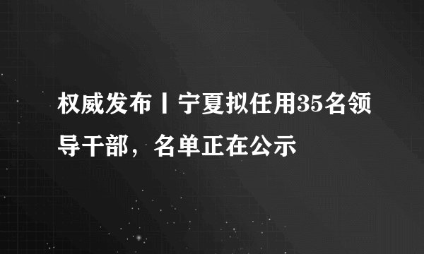 权威发布丨宁夏拟任用35名领导干部，名单正在公示