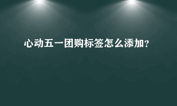 心动五一团购标签怎么添加？