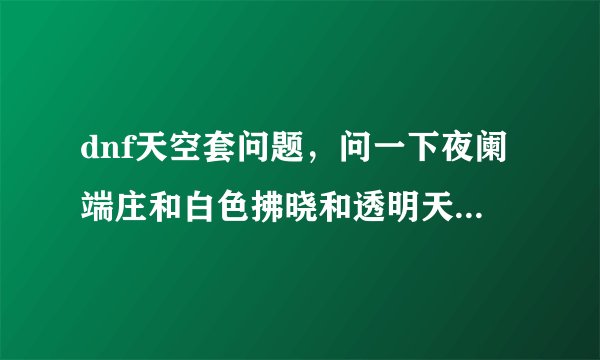 dnf天空套问题，问一下夜阑端庄和白色拂晓和透明天空是天几？