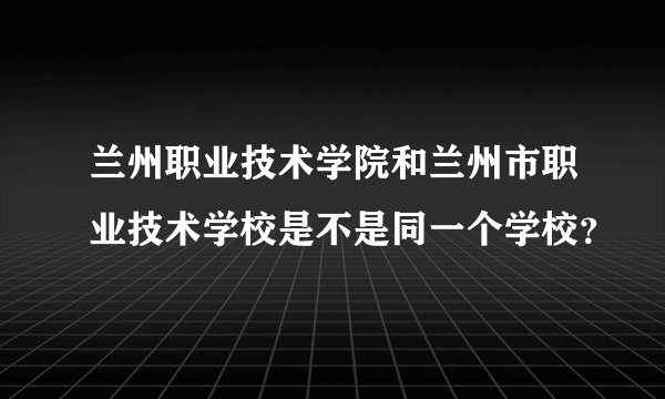 兰州职业技术学院和兰州市职业技术学校是不是同一个学校？
