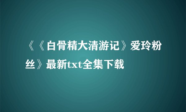 《《白骨精大清游记》爱玲粉丝》最新txt全集下载