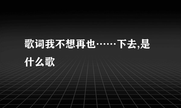 歌词我不想再也……下去,是什么歌