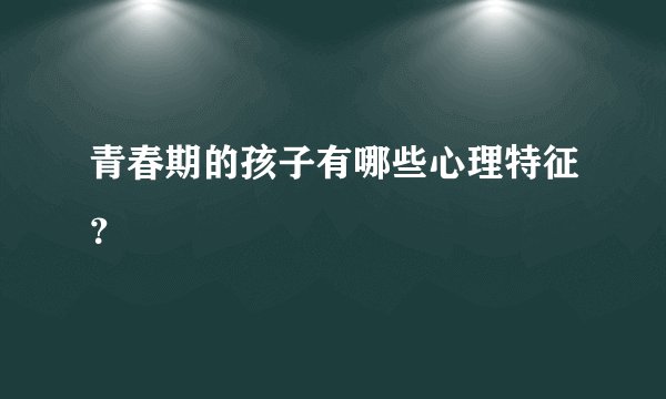 青春期的孩子有哪些心理特征？