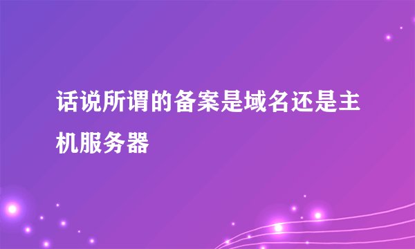话说所谓的备案是域名还是主机服务器