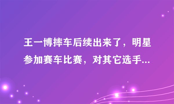 王一博摔车后续出来了，明星参加赛车比赛，对其它选手真的公平吗？