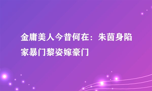 金庸美人今昔何在：朱茵身陷家暴门黎姿嫁豪门