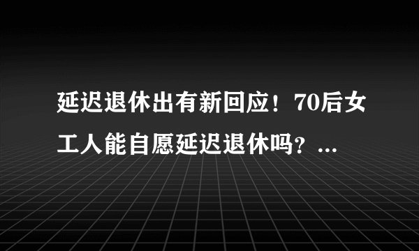 延迟退休出有新回应！70后女工人能自愿延迟退休吗？真相在这里