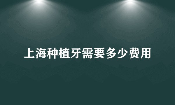 上海种植牙需要多少费用