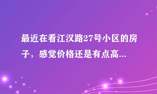 最近在看江汉路27号小区的房子,感觉价格还是有点高,这个小区之前价格如何?大概多少钱?