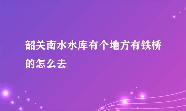 韶关南水水库有个地方有铁桥的怎么去