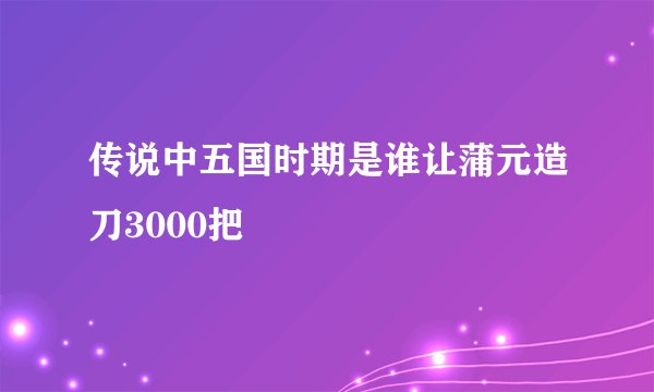传说中五国时期是谁让蒲元造刀3000把