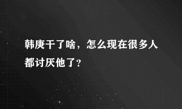 韩庚干了啥，怎么现在很多人都讨厌他了？