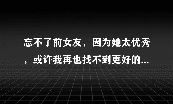 忘不了前女友,因为她太优秀,或许我再也找不到更好的了,这已经严重影响到了我的生活,请问如何能够忘记她?