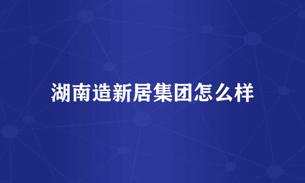 湖南造新居集团怎么样