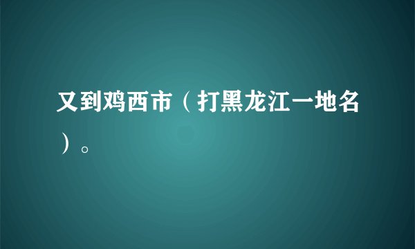 又到鸡西市（打黑龙江一地名）。