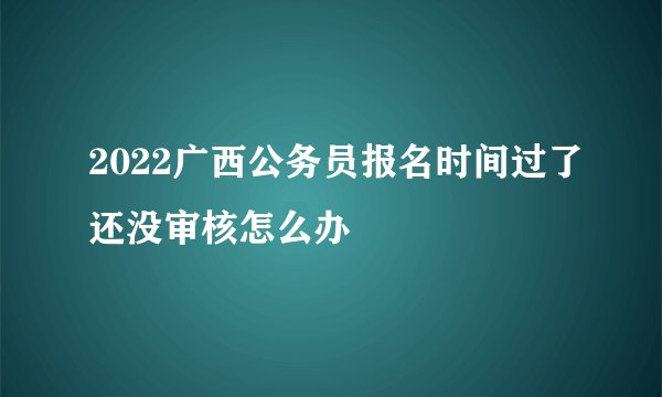 2022广西公务员报名时间过了还没审核怎么办