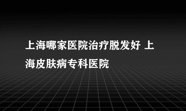 上海哪家医院治疗脱发好 上海皮肤病专科医院