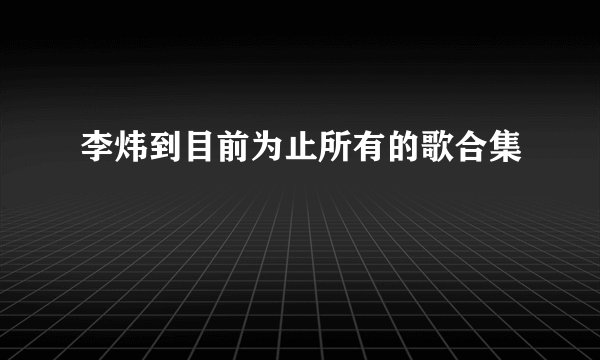 李炜到目前为止所有的歌合集