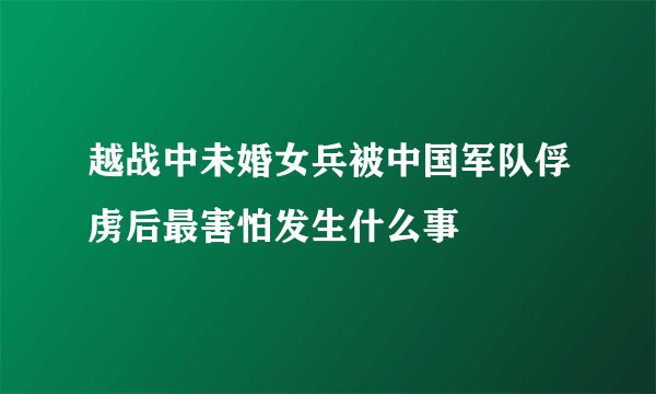 越战中未婚女兵被中国军队俘虏后最害怕发生什么事