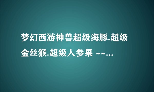 梦幻西游神兽超级海豚.超级金丝猴.超级人参果 ~~哪个好点啊?大概多少钱可以买呢??老红区 比例100:1200~~~
