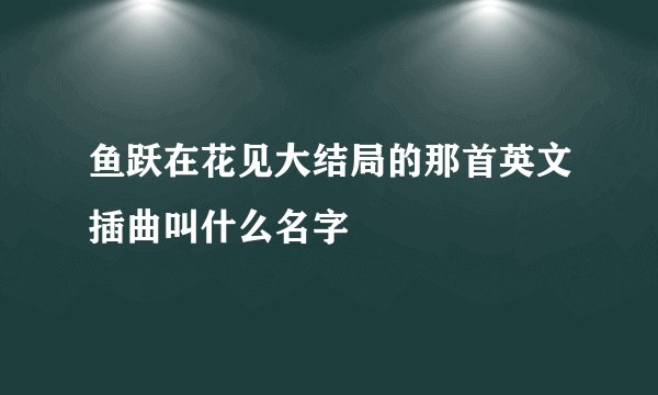 鱼跃在花见大结局的那首英文插曲叫什么名字