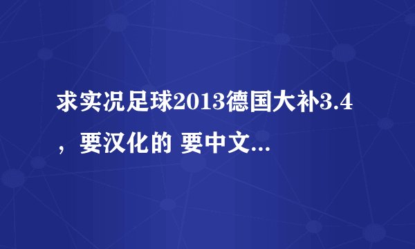 求实况足球2013德国大补3.4，要汉化的 要中文解说 没解说你发个给我 （有其他小补丁比较好用的顺便发给我 没有就算了 加分的哦）