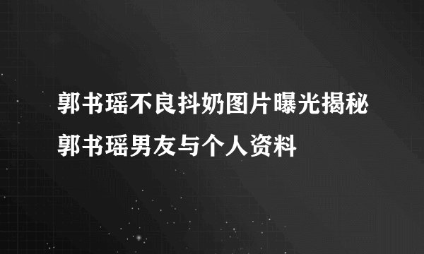 郭书瑶不良抖奶图片曝光揭秘郭书瑶男友与个人资料