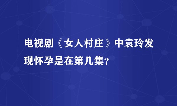 电视剧《女人村庄》中袁玲发现怀孕是在第几集?