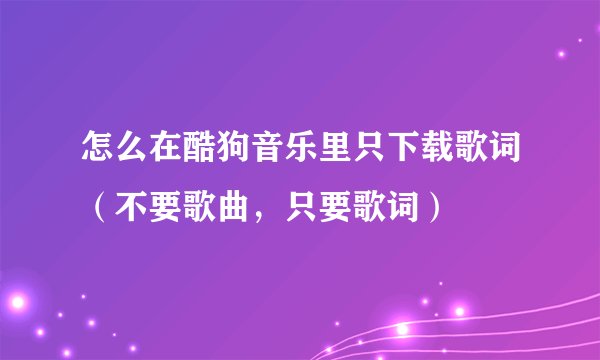 怎么在酷狗音乐里只下载歌词（不要歌曲，只要歌词）