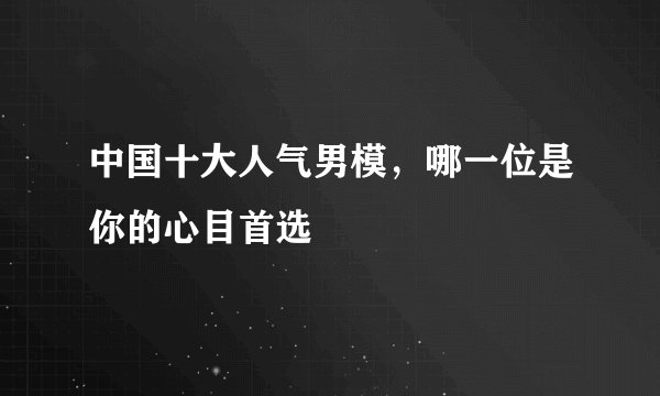 中国十大人气男模，哪一位是你的心目首选