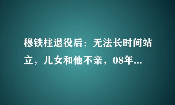 穆铁柱退役后：无法长时间站立，儿女和他不亲，08年病逝姚明评价