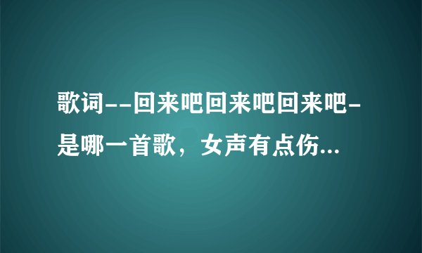 歌词--回来吧回来吧回来吧-是哪一首歌,女声有点伤感的味道。好像还有一句雪莲花。。估计是老歌