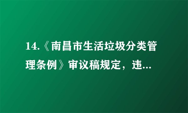 14.《南昌市生活垃圾分类管理条例》审议稿规定,违反规定投放生活垃圾的,由城市管理主管部门责令改正一拒不改正的个人,或将处50元以上200元以下罚款。实施生活垃圾强制分类( )A.没处理好资源、环境与经济间的关系B. 会增加生活垃圾处理成本,得不偿失C. 是推进经济社会持续发展最有效路径D. 是落实节约资源和保护环境重要举措