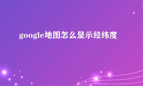 google地图怎么显示经纬度