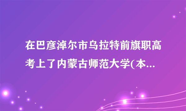 在巴彦淖尔市乌拉特前旗职高考上了内蒙古师范大学(本科)，但听说是只能上分校，好像还是兴安盟？求解