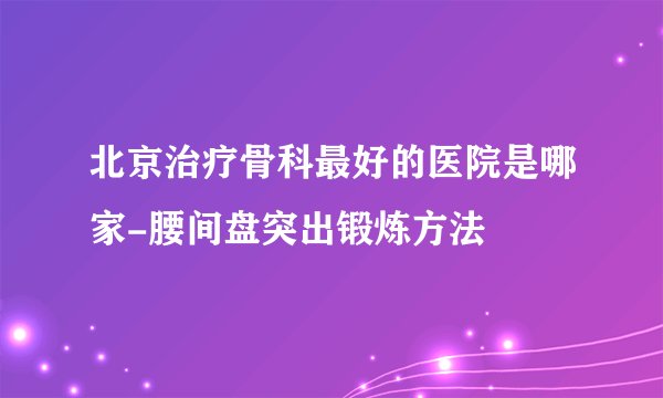 北京治疗骨科最好的医院是哪家-腰间盘突出锻炼方法