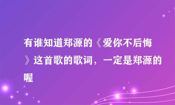 有谁知道郑源的《爱你不后悔》这首歌的歌词，一定是郑源的喔