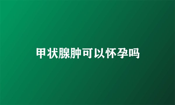 甲状腺肿可以怀孕吗
