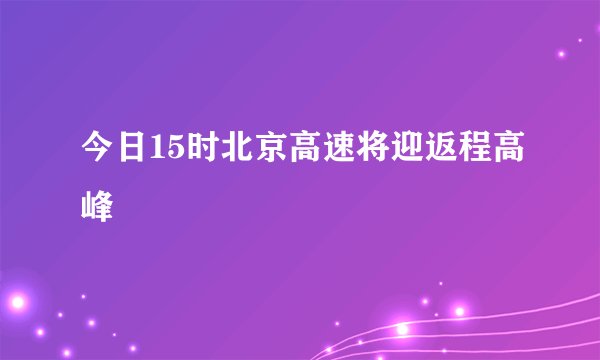 今日15时北京高速将迎返程高峰