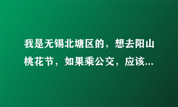 我是无锡北塘区的，想去阳山桃花节，如果乘公交，应该乘什么车，哪站下？