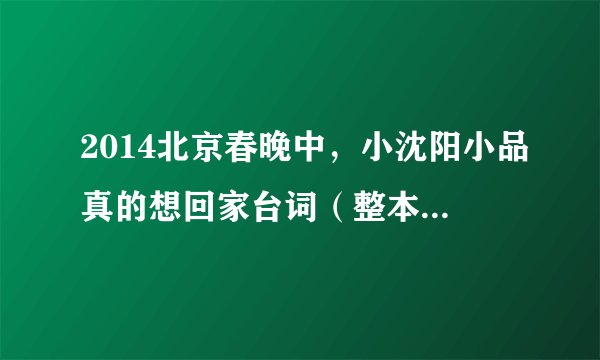 2014北京春晚中，小沈阳小品真的想回家台词（整本最好），谢谢