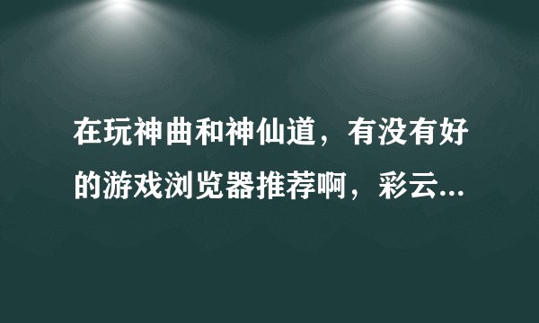 在玩神曲和神仙道,有没有好的游戏浏览器推荐啊,彩云和哎呀算了,试过了,太不好用了