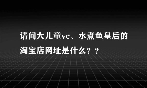 请问大儿童vc、水煮鱼皇后的淘宝店网址是什么？？