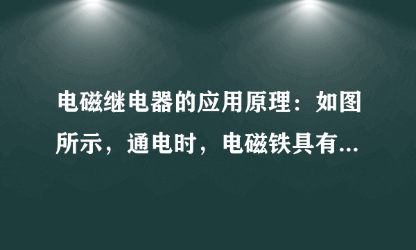 电磁继电器的应用原理：如图所示，通电时，电磁铁具有________，向________吸引衔铁，将工作电路触点接通，工作电路闭合；断电时，电磁铁失去磁性，弹簧将衔铁拉起，工作电路断开。作用：利用________、弱电流电路的通断，间接控制高电压、________的工作电路，还可以实现远距离操作和自动控制。实质：利用电磁铁控制工作电路的________。