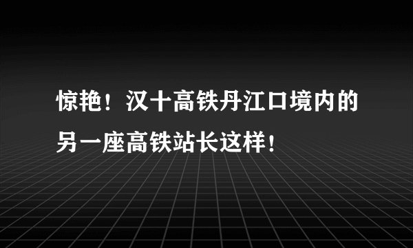 惊艳！汉十高铁丹江口境内的另一座高铁站长这样！
