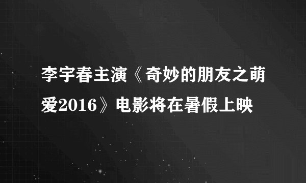 李宇春主演《奇妙的朋友之萌爱2016》电影将在暑假上映