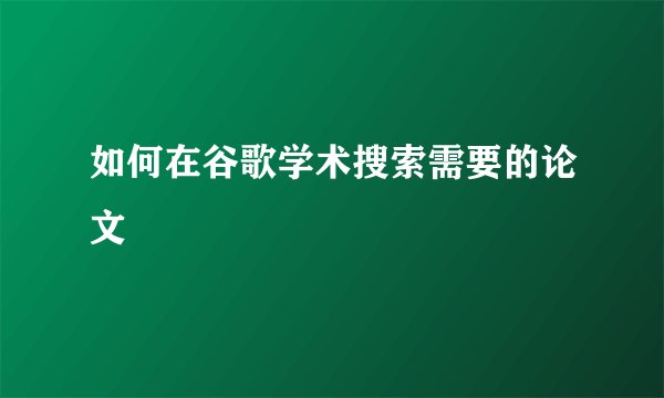 如何在谷歌学术搜索需要的论文