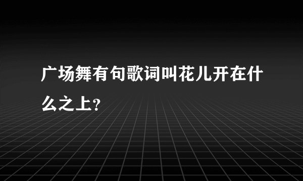 广场舞有句歌词叫花儿开在什么之上?