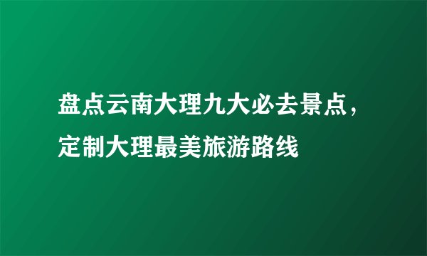 盘点云南大理九大必去景点，定制大理最美旅游路线