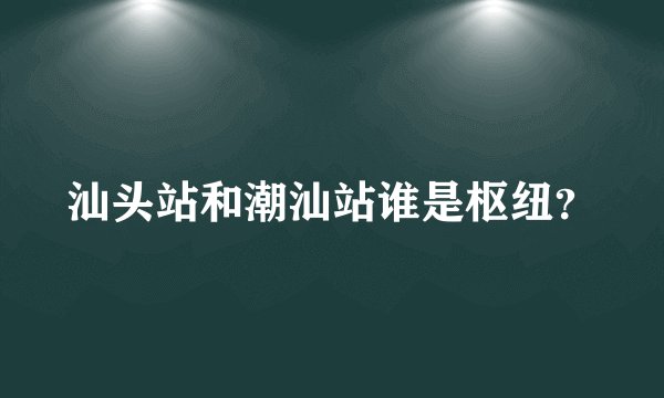 汕头站和潮汕站谁是枢纽？